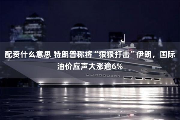 配资什么意思 特朗普称将“狠狠打击”伊朗，国际油价应声大涨逾6%