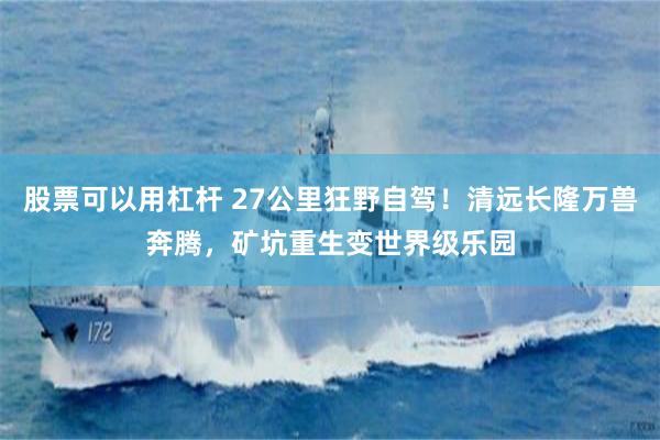 股票可以用杠杆 27公里狂野自驾！清远长隆万兽奔腾，矿坑重生变世界级乐园