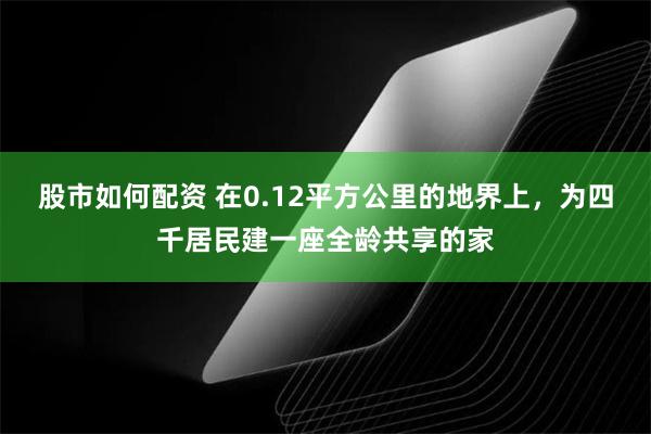 股市如何配资 在0.12平方公里的地界上，为四千居民建一座全龄共享的家