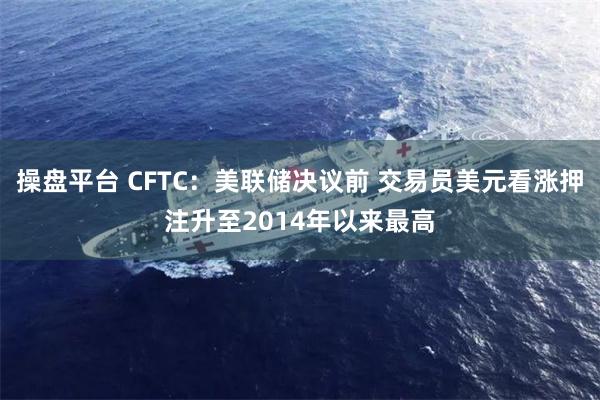操盘平台 CFTC：美联储决议前 交易员美元看涨押注升至2014年以来最高