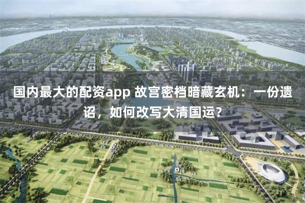 国内最大的配资app 故宫密档暗藏玄机：一份遗诏，如何改写大清国运？