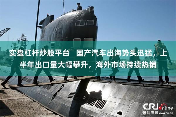实盘杠杆炒股平台   国产汽车出海势头迅猛，上半年出口量大幅攀升，海外市场持续热销