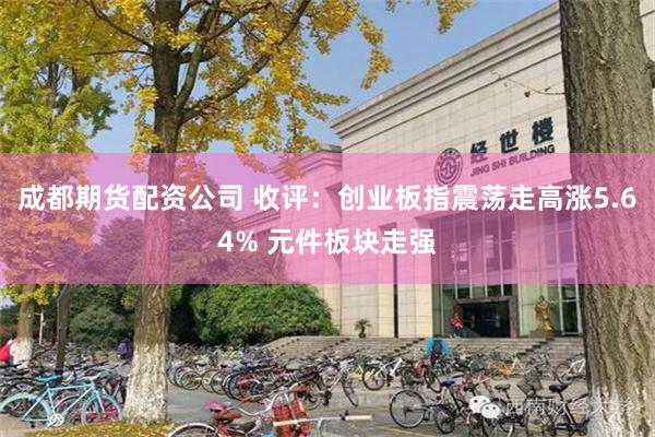 成都期货配资公司 收评：创业板指震荡走高涨5.64% 元件板块走强