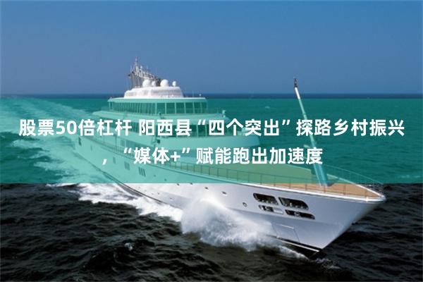 股票50倍杠杆 阳西县“四个突出”探路乡村振兴，“媒体+”赋能跑出加速度