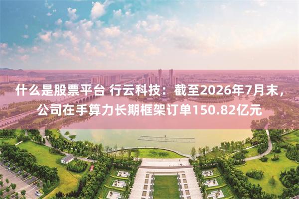 什么是股票平台 行云科技：截至2026年7月末，公司在手算力长期框架订单150.82亿元
