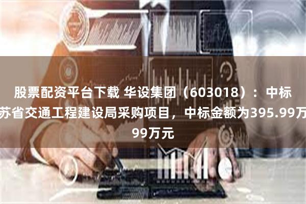 股票配资平台下载 华设集团（603018）：中标江苏省交通工程建设局采购项目，中标金额为395.99万元