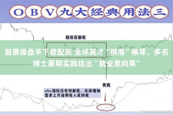 股票操盘手下载配资 全球英才“棋落”横琴,多名博士暑期实践结出“就业意向果”