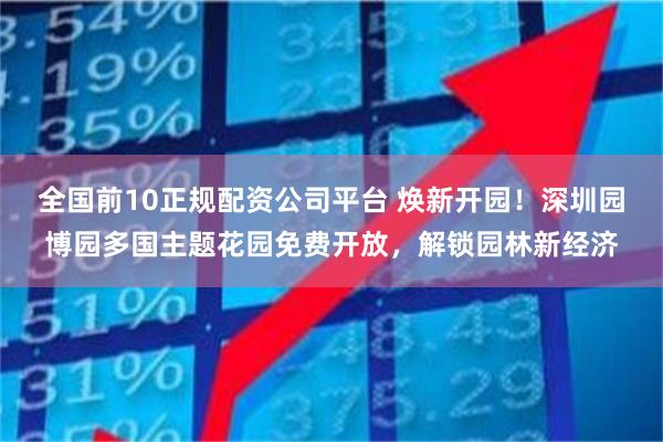 全国前10正规配资公司平台 焕新开园！深圳园博园多国主题花园免费开放，解锁园林新经济