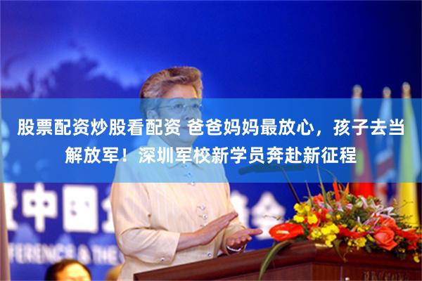股票配资炒股看配资 爸爸妈妈最放心，孩子去当解放军！深圳军校新学员奔赴新征程