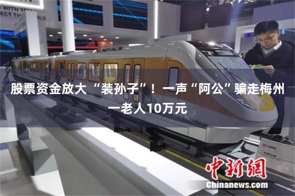 股票资金放大 “装孙子”！一声“阿公”骗走梅州一老人10万元