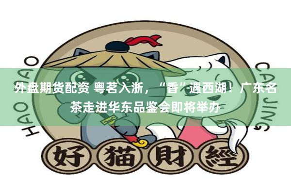外盘期货配资 粤茗入浙，“香”遇西湖！广东名茶走进华东品鉴会即将举办
