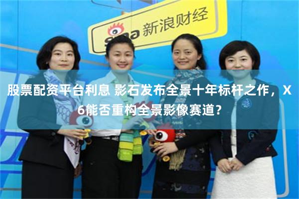 股票配资平台利息 影石发布全景十年标杆之作，X6能否重构全景影像赛道？