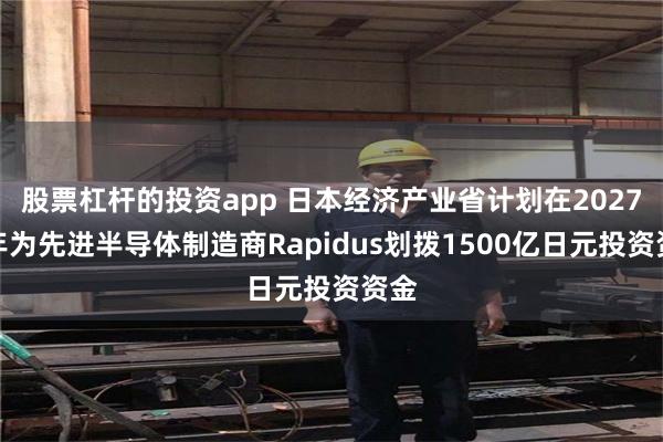 股票杠杆的投资app 日本经济产业省计划在2027财年为先进半导体制造商Rapidus划拨1500亿日元投资资金