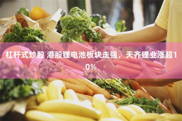 杠杆式炒股 港股锂电池板块走强，天齐锂业涨超10%