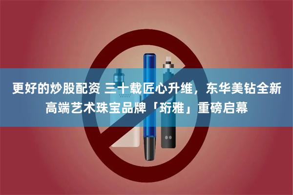 更好的炒股配资 三十载匠心升维，东华美钻全新高端艺术珠宝品牌「珩雅」重磅启幕