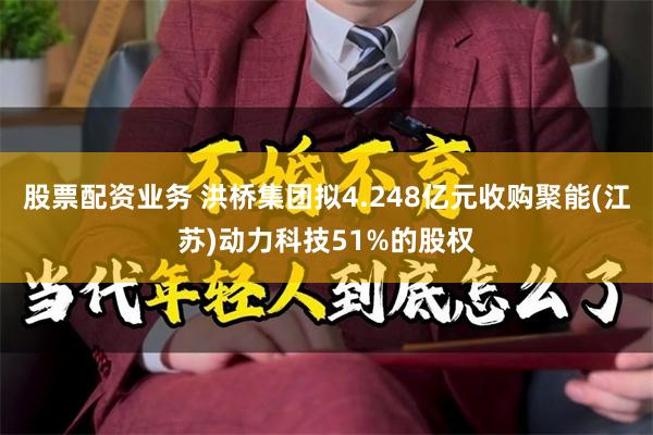 股票配资业务 洪桥集团拟4.248亿元收购聚能(江苏)动力科技51%的股权
