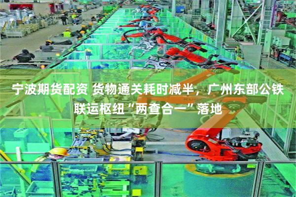 宁波期货配资 货物通关耗时减半，广州东部公铁联运枢纽“两查合一”落地