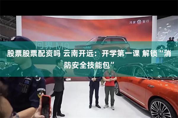 股票股票配资吗 云南开远：开学第一课 解锁“消防安全技能包”