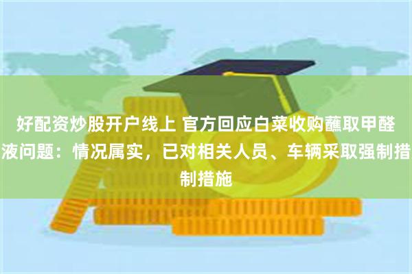 好配资炒股开户线上 官方回应白菜收购蘸取甲醛溶液问题：情况属实，已对相关人员、车辆采取强制措施
