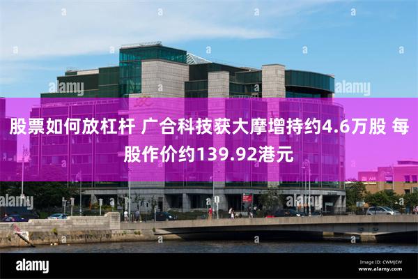 股票如何放杠杆 广合科技获大摩增持约4.6万股 每股作价约139.92港元