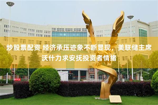 炒股票配资 经济承压迹象不断显现，美联储主席沃什力求安抚投资者情绪