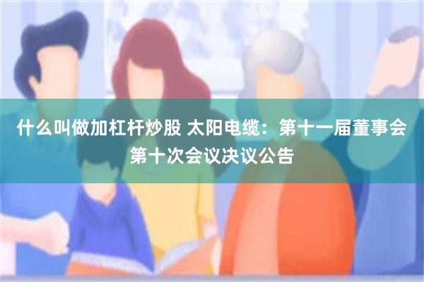 什么叫做加杠杆炒股 太阳电缆：第十一届董事会第十次会议决议公告