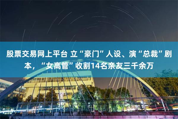 股票交易网上平台 立“豪门”人设、演“总裁”剧本，“女高管”收割14名亲友三千余万