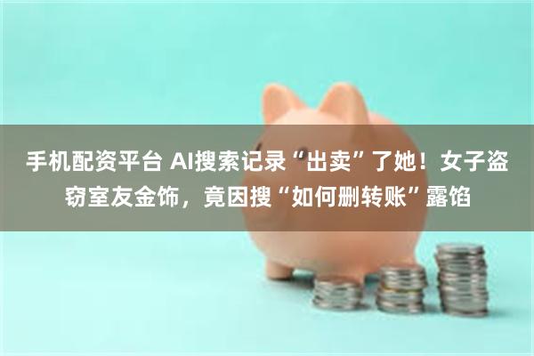 手机配资平台 AI搜索记录“出卖”了她！女子盗窃室友金饰，竟因搜“如何删转账”露馅