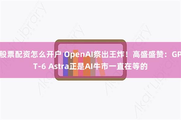 股票配资怎么开户 OpenAI祭出王炸！高盛盛赞：GPT-6 Astra正是AI牛市一直在等的
