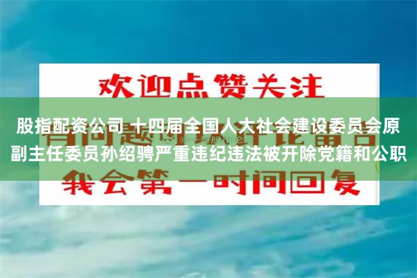 股指配资公司 十四届全国人大社会建设委员会原副主任委员孙绍骋严重违纪违法被开除党籍和公职