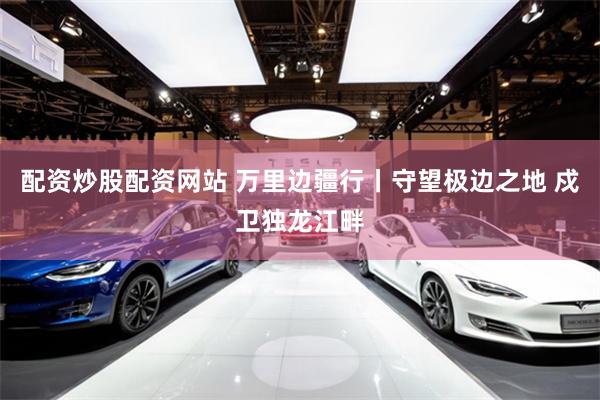 配资炒股配资网站 万里边疆行丨守望极边之地 戍卫独龙江畔