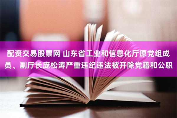 配资交易股票网 山东省工业和信息化厅原党组成员、副厅长庞松涛严重违纪违法被开除党籍和公职