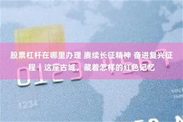 股票杠杆在哪里办理 赓续长征精神 奋进复兴征程｜这座古城，藏着怎样的红色记忆