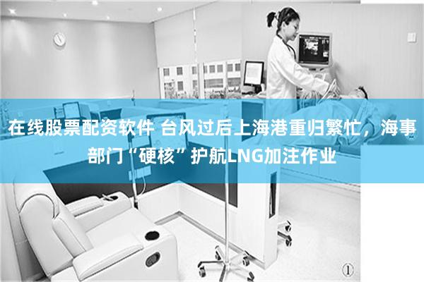 在线股票配资软件 台风过后上海港重归繁忙，海事部门“硬核”护航LNG加注作业