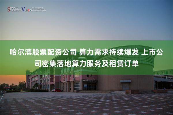 哈尔滨股票配资公司 算力需求持续爆发 上市公司密集落地算力服务及租赁订单