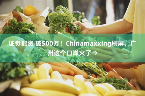 证劵配资 破500万！Chinamaxxing刷屏，广州这个口岸火了→