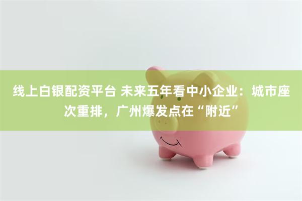 线上白银配资平台 未来五年看中小企业：城市座次重排，广州爆发点在“附近”