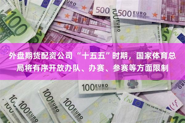 外盘期货配资公司 “十五五”时期，国家体育总局将有序开放办队、办赛、参赛等方面限制