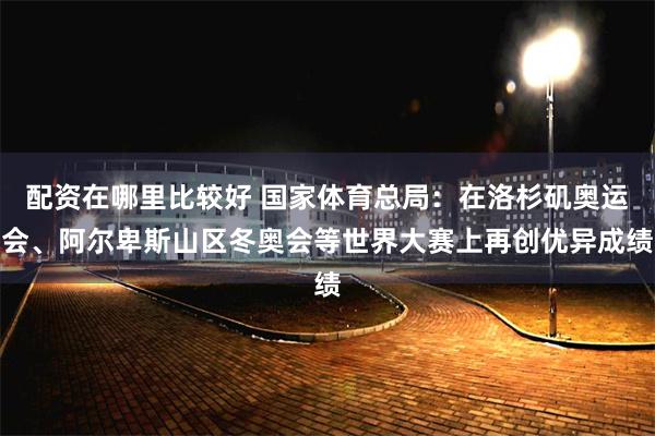 配资在哪里比较好 国家体育总局：在洛杉矶奥运会、阿尔卑斯山区冬奥会等世界大赛上再创优异成绩