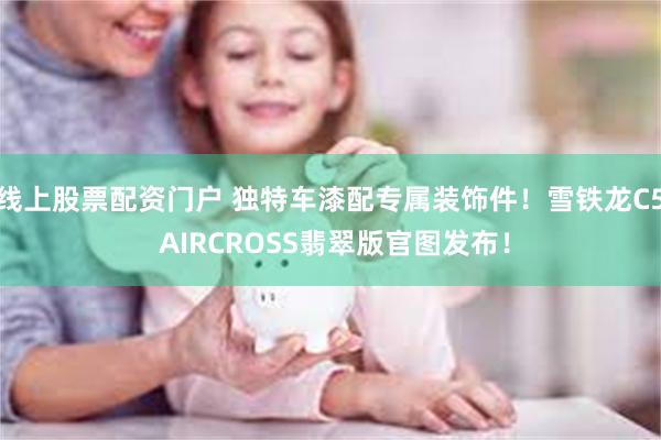 线上股票配资门户 独特车漆配专属装饰件！雪铁龙C5 AIRCROSS翡翠版官图发布！