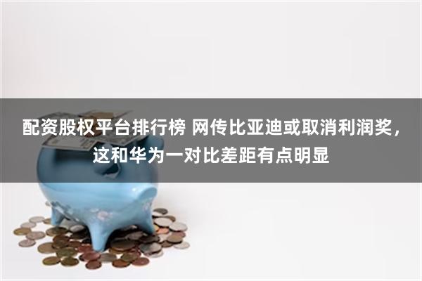 配资股权平台排行榜 网传比亚迪或取消利润奖，这和华为一对比差距有点明显