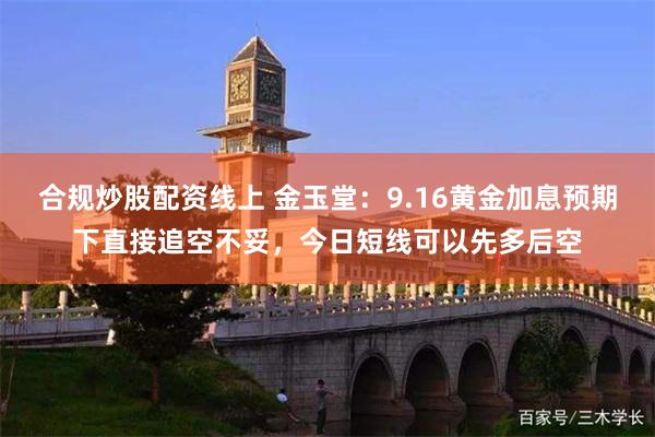 合规炒股配资线上 金玉堂：9.16黄金加息预期下直接追空不妥，今日短线可以先多后空