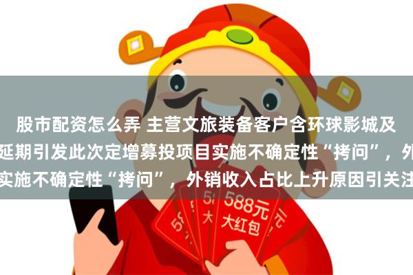 股市配资怎么弄 主营文旅装备客户含环球影城及长隆，前次募项目变更延期引发此次定增募投项目实施不确定性“拷问”，外销收入占比上升原因引关注