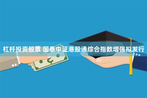杠杆投资股票 国泰中证港股通综合指数增强拟发行