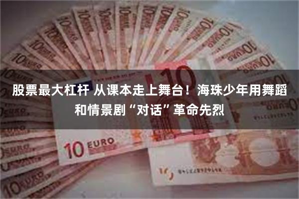 股票最大杠杆 从课本走上舞台！海珠少年用舞蹈和情景剧“对话”革命先烈