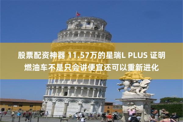 股票配资神器 11.57万的星瑞L PLUS 证明燃油车不是只会讲便宜还可以重新进化