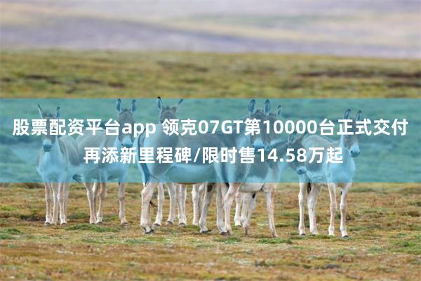 股票配资平台app 领克07GT第10000台正式交付 再添新里程碑/限时售14.58万起