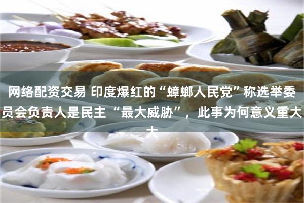 网络配资交易 印度爆红的“蟑螂人民党”称选举委员会负责人是民主 “最大威胁”，此事为何意义重大