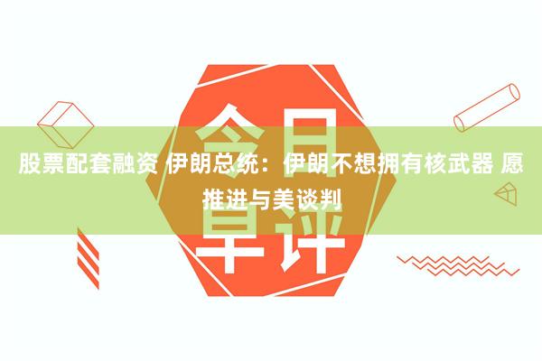 股票配套融资 伊朗总统：伊朗不想拥有核武器 愿推进与美谈判
