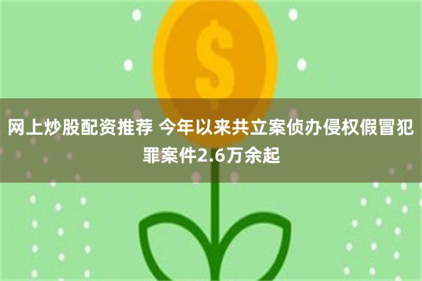 网上炒股配资推荐 今年以来共立案侦办侵权假冒犯罪案件2.6万余起